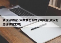 武汉区块链公司发展怎么样了啊现在[武汉打造区块链之城]