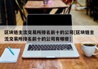 区块链主流交易所排名前十的公司[区块链主流交易所排名前十的公司有哪些]