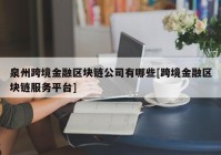 泉州跨境金融区块链公司有哪些[跨境金融区块链服务平台]